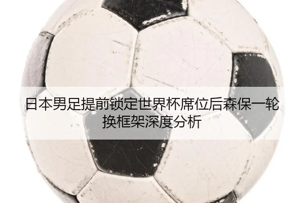 日本男足提前锁定世界杯席位后森保一轮换框架深度分析